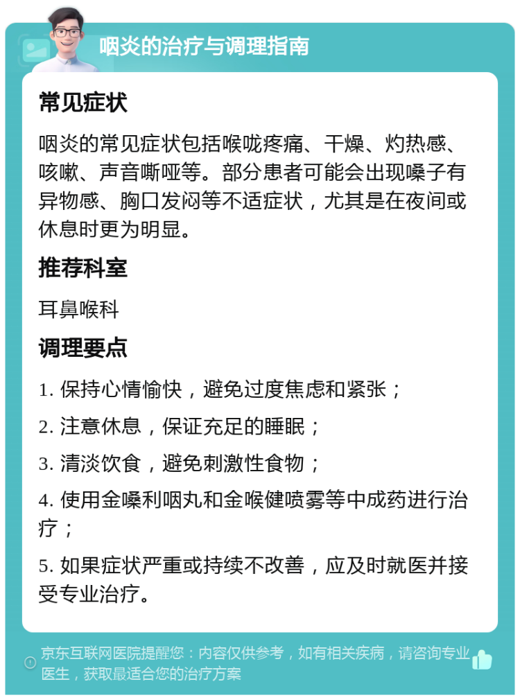 咽炎的治疗与调理指南 常见症状 咽炎的常见症状包括喉咙疼痛、干燥、灼热感、咳嗽、声音嘶哑等。部分患者可能会出现嗓子有异物感、胸口发闷等不适症状，尤其是在夜间或休息时更为明显。 推荐科室 耳鼻喉科 调理要点 1. 保持心情愉快，避免过度焦虑和紧张； 2. 注意休息，保证充足的睡眠； 3. 清淡饮食，避免刺激性食物； 4. 使用金嗓利咽丸和金喉健喷雾等中成药进行治疗； 5. 如果症状严重或持续不改善，应及时就医并接受专业治疗。