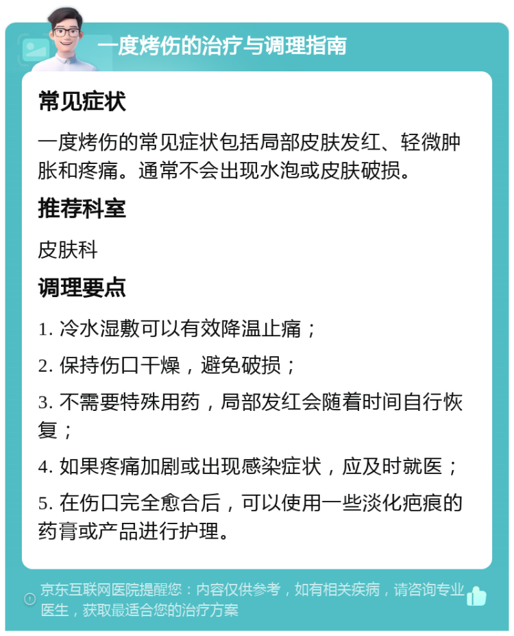 一度烤伤的治疗与调理指南 常见症状 一度烤伤的常见症状包括局部皮肤发红、轻微肿胀和疼痛。通常不会出现水泡或皮肤破损。 推荐科室 皮肤科 调理要点 1. 冷水湿敷可以有效降温止痛； 2. 保持伤口干燥，避免破损； 3. 不需要特殊用药，局部发红会随着时间自行恢复； 4. 如果疼痛加剧或出现感染症状，应及时就医； 5. 在伤口完全愈合后，可以使用一些淡化疤痕的药膏或产品进行护理。