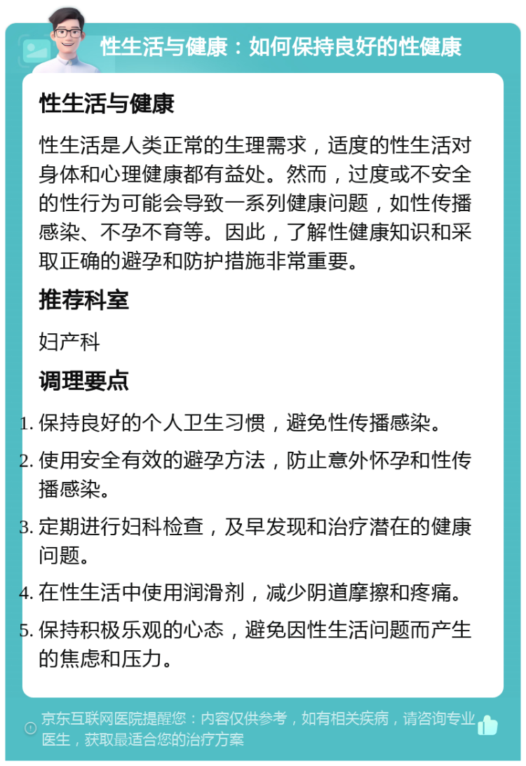 性生活与健康：如何保持良好的性健康 性生活与健康 性生活是人类正常的生理需求，适度的性生活对身体和心理健康都有益处。然而，过度或不安全的性行为可能会导致一系列健康问题，如性传播感染、不孕不育等。因此，了解性健康知识和采取正确的避孕和防护措施非常重要。 推荐科室 妇产科 调理要点 保持良好的个人卫生习惯，避免性传播感染。 使用安全有效的避孕方法，防止意外怀孕和性传播感染。 定期进行妇科检查，及早发现和治疗潜在的健康问题。 在性生活中使用润滑剂，减少阴道摩擦和疼痛。 保持积极乐观的心态，避免因性生活问题而产生的焦虑和压力。