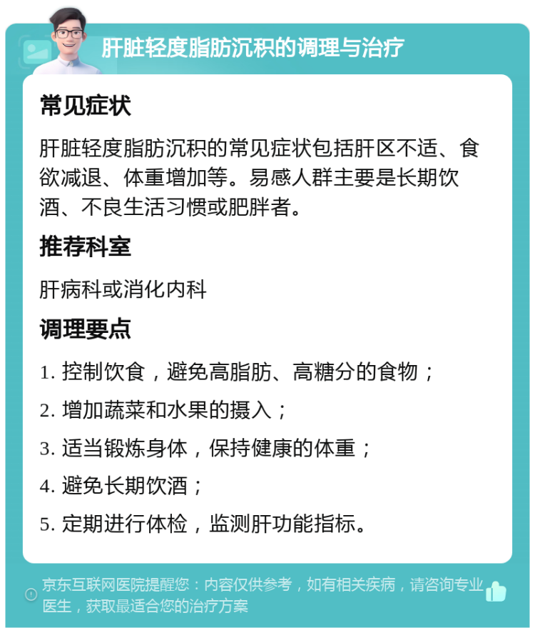 肝脏轻度脂肪沉积的调理与治疗 常见症状 肝脏轻度脂肪沉积的常见症状包括肝区不适、食欲减退、体重增加等。易感人群主要是长期饮酒、不良生活习惯或肥胖者。 推荐科室 肝病科或消化内科 调理要点 1. 控制饮食，避免高脂肪、高糖分的食物； 2. 增加蔬菜和水果的摄入； 3. 适当锻炼身体，保持健康的体重； 4. 避免长期饮酒； 5. 定期进行体检，监测肝功能指标。