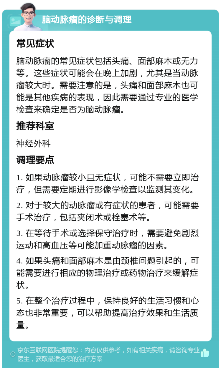 脑动脉瘤的诊断与调理 常见症状 脑动脉瘤的常见症状包括头痛、面部麻木或无力等。这些症状可能会在晚上加剧，尤其是当动脉瘤较大时。需要注意的是，头痛和面部麻木也可能是其他疾病的表现，因此需要通过专业的医学检查来确定是否为脑动脉瘤。 推荐科室 神经外科 调理要点 1. 如果动脉瘤较小且无症状，可能不需要立即治疗，但需要定期进行影像学检查以监测其变化。 2. 对于较大的动脉瘤或有症状的患者，可能需要手术治疗，包括夹闭术或栓塞术等。 3. 在等待手术或选择保守治疗时，需要避免剧烈运动和高血压等可能加重动脉瘤的因素。 4. 如果头痛和面部麻木是由颈椎问题引起的，可能需要进行相应的物理治疗或药物治疗来缓解症状。 5. 在整个治疗过程中，保持良好的生活习惯和心态也非常重要，可以帮助提高治疗效果和生活质量。