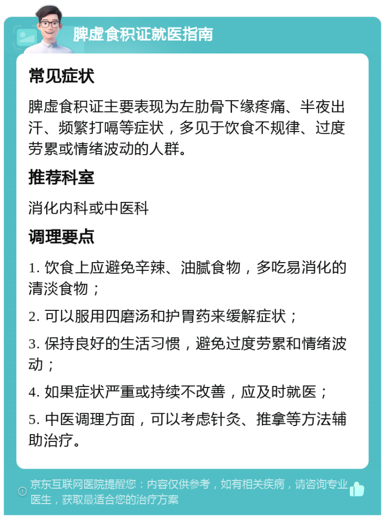 脾虚食积证就医指南 常见症状 脾虚食积证主要表现为左肋骨下缘疼痛、半夜出汗、频繁打嗝等症状，多见于饮食不规律、过度劳累或情绪波动的人群。 推荐科室 消化内科或中医科 调理要点 1. 饮食上应避免辛辣、油腻食物，多吃易消化的清淡食物； 2. 可以服用四磨汤和护胃药来缓解症状； 3. 保持良好的生活习惯，避免过度劳累和情绪波动； 4. 如果症状严重或持续不改善，应及时就医； 5. 中医调理方面，可以考虑针灸、推拿等方法辅助治疗。