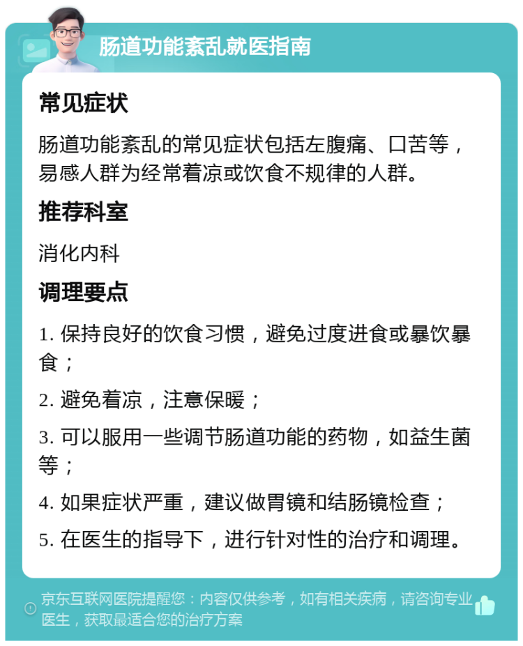 肠道功能紊乱就医指南 常见症状 肠道功能紊乱的常见症状包括左腹痛、口苦等，易感人群为经常着凉或饮食不规律的人群。 推荐科室 消化内科 调理要点 1. 保持良好的饮食习惯，避免过度进食或暴饮暴食； 2. 避免着凉，注意保暖； 3. 可以服用一些调节肠道功能的药物，如益生菌等； 4. 如果症状严重，建议做胃镜和结肠镜检查； 5. 在医生的指导下，进行针对性的治疗和调理。