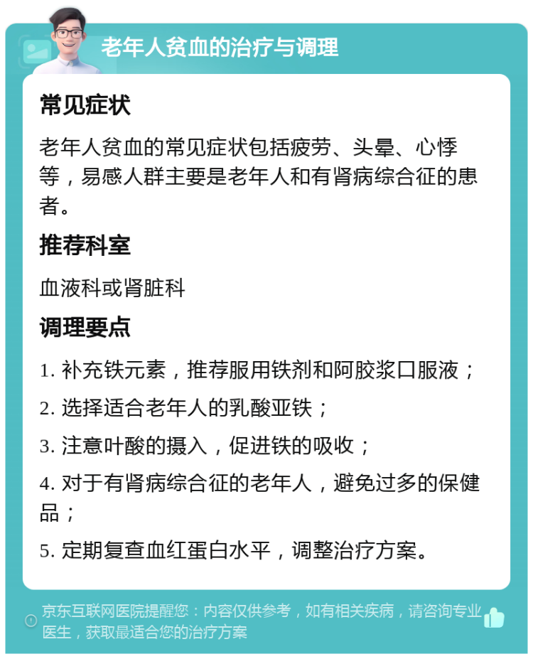 老年人贫血的治疗与调理 常见症状 老年人贫血的常见症状包括疲劳、头晕、心悸等，易感人群主要是老年人和有肾病综合征的患者。 推荐科室 血液科或肾脏科 调理要点 1. 补充铁元素，推荐服用铁剂和阿胶浆口服液； 2. 选择适合老年人的乳酸亚铁； 3. 注意叶酸的摄入，促进铁的吸收； 4. 对于有肾病综合征的老年人，避免过多的保健品； 5. 定期复查血红蛋白水平，调整治疗方案。