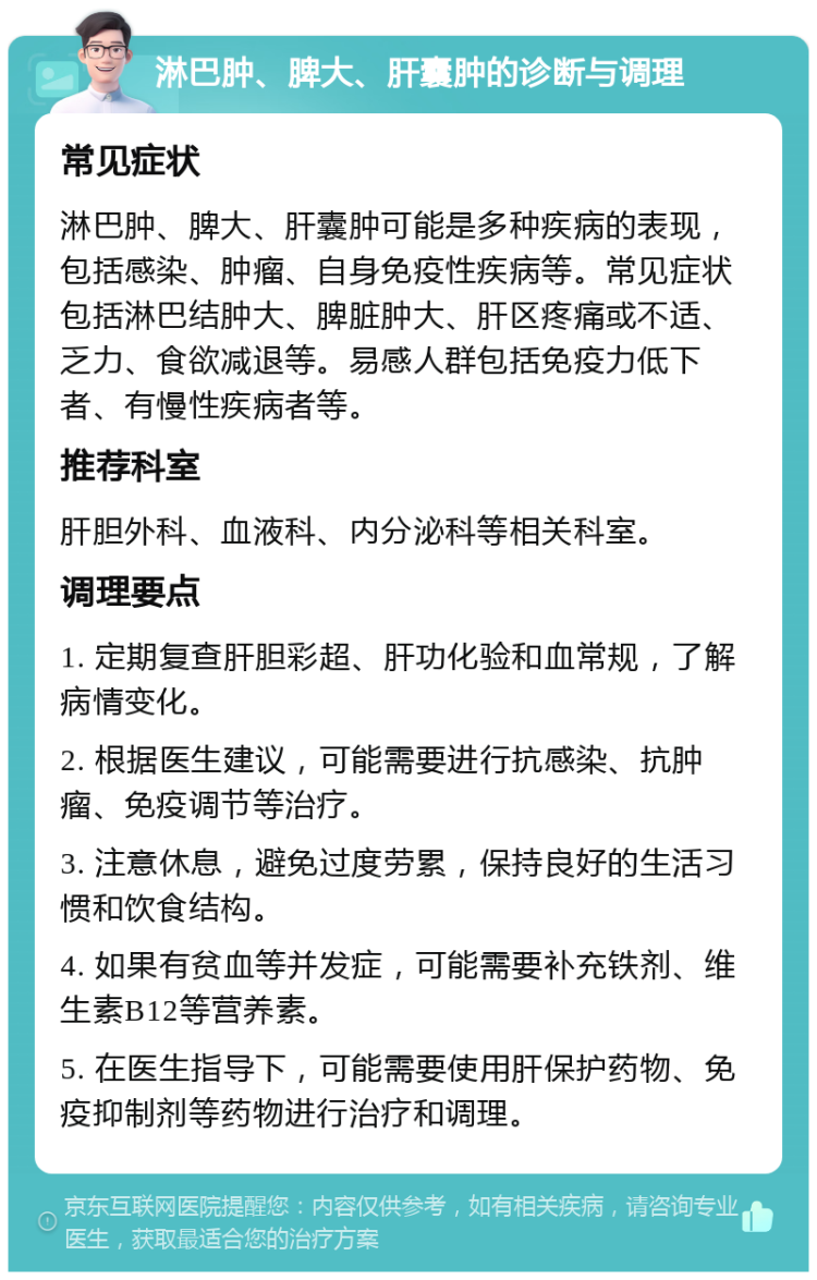 淋巴肿、脾大、肝囊肿的诊断与调理 常见症状 淋巴肿、脾大、肝囊肿可能是多种疾病的表现，包括感染、肿瘤、自身免疫性疾病等。常见症状包括淋巴结肿大、脾脏肿大、肝区疼痛或不适、乏力、食欲减退等。易感人群包括免疫力低下者、有慢性疾病者等。 推荐科室 肝胆外科、血液科、内分泌科等相关科室。 调理要点 1. 定期复查肝胆彩超、肝功化验和血常规，了解病情变化。 2. 根据医生建议，可能需要进行抗感染、抗肿瘤、免疫调节等治疗。 3. 注意休息，避免过度劳累，保持良好的生活习惯和饮食结构。 4. 如果有贫血等并发症，可能需要补充铁剂、维生素B12等营养素。 5. 在医生指导下，可能需要使用肝保护药物、免疫抑制剂等药物进行治疗和调理。