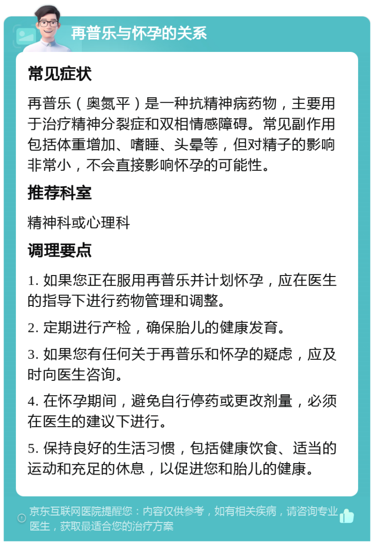 再普乐与怀孕的关系 常见症状 再普乐（奥氮平）是一种抗精神病药物，主要用于治疗精神分裂症和双相情感障碍。常见副作用包括体重增加、嗜睡、头晕等，但对精子的影响非常小，不会直接影响怀孕的可能性。 推荐科室 精神科或心理科 调理要点 1. 如果您正在服用再普乐并计划怀孕，应在医生的指导下进行药物管理和调整。 2. 定期进行产检，确保胎儿的健康发育。 3. 如果您有任何关于再普乐和怀孕的疑虑，应及时向医生咨询。 4. 在怀孕期间，避免自行停药或更改剂量，必须在医生的建议下进行。 5. 保持良好的生活习惯，包括健康饮食、适当的运动和充足的休息，以促进您和胎儿的健康。