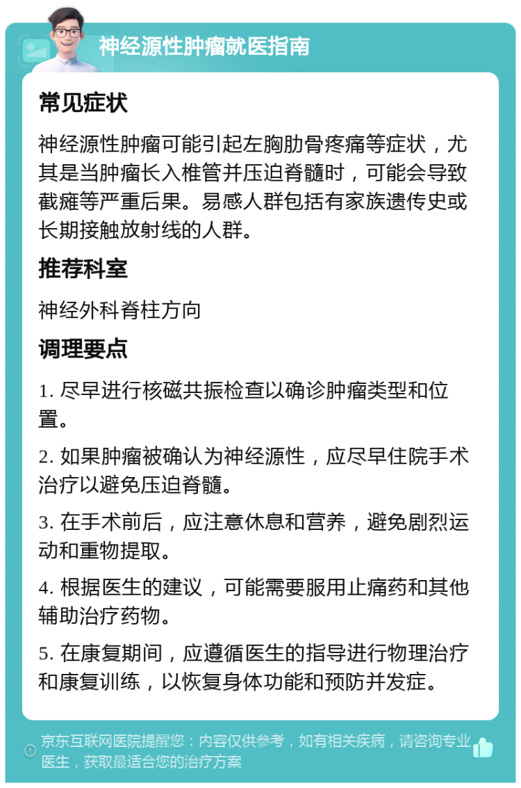 神经源性肿瘤就医指南 常见症状 神经源性肿瘤可能引起左胸肋骨疼痛等症状，尤其是当肿瘤长入椎管并压迫脊髓时，可能会导致截瘫等严重后果。易感人群包括有家族遗传史或长期接触放射线的人群。 推荐科室 神经外科脊柱方向 调理要点 1. 尽早进行核磁共振检查以确诊肿瘤类型和位置。 2. 如果肿瘤被确认为神经源性，应尽早住院手术治疗以避免压迫脊髓。 3. 在手术前后，应注意休息和营养，避免剧烈运动和重物提取。 4. 根据医生的建议，可能需要服用止痛药和其他辅助治疗药物。 5. 在康复期间，应遵循医生的指导进行物理治疗和康复训练，以恢复身体功能和预防并发症。