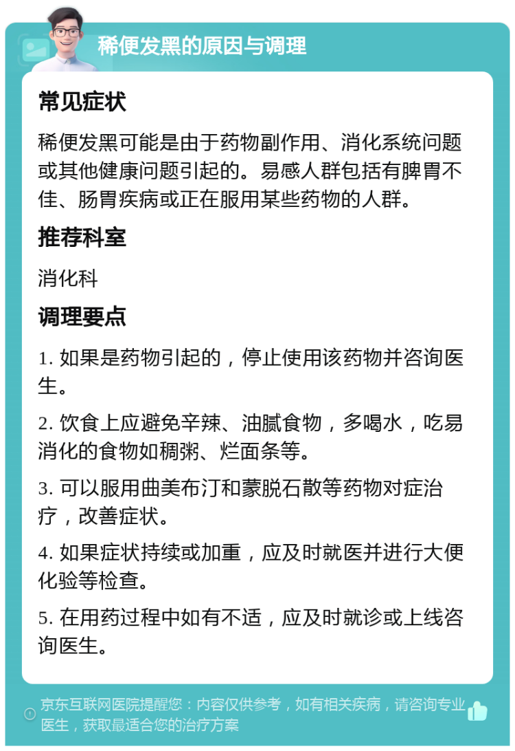 稀便发黑的原因与调理 常见症状 稀便发黑可能是由于药物副作用、消化系统问题或其他健康问题引起的。易感人群包括有脾胃不佳、肠胃疾病或正在服用某些药物的人群。 推荐科室 消化科 调理要点 1. 如果是药物引起的，停止使用该药物并咨询医生。 2. 饮食上应避免辛辣、油腻食物，多喝水，吃易消化的食物如稠粥、烂面条等。 3. 可以服用曲美布汀和蒙脱石散等药物对症治疗，改善症状。 4. 如果症状持续或加重，应及时就医并进行大便化验等检查。 5. 在用药过程中如有不适，应及时就诊或上线咨询医生。