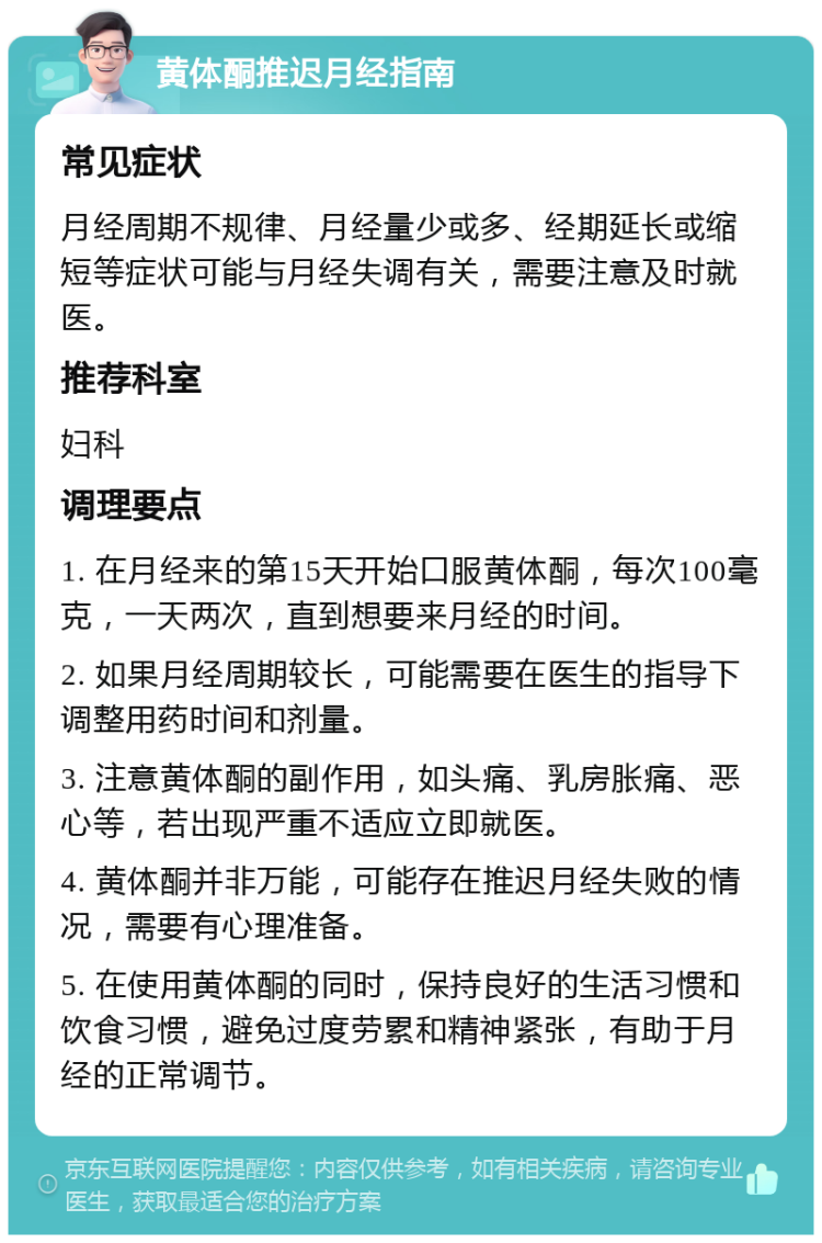 黄体酮推迟月经指南 常见症状 月经周期不规律、月经量少或多、经期延长或缩短等症状可能与月经失调有关，需要注意及时就医。 推荐科室 妇科 调理要点 1. 在月经来的第15天开始口服黄体酮，每次100毫克，一天两次，直到想要来月经的时间。 2. 如果月经周期较长，可能需要在医生的指导下调整用药时间和剂量。 3. 注意黄体酮的副作用，如头痛、乳房胀痛、恶心等，若出现严重不适应立即就医。 4. 黄体酮并非万能，可能存在推迟月经失败的情况，需要有心理准备。 5. 在使用黄体酮的同时，保持良好的生活习惯和饮食习惯，避免过度劳累和精神紧张，有助于月经的正常调节。