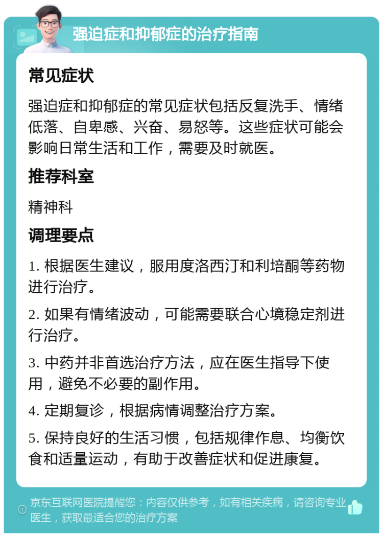 强迫症和抑郁症的治疗指南 常见症状 强迫症和抑郁症的常见症状包括反复洗手、情绪低落、自卑感、兴奋、易怒等。这些症状可能会影响日常生活和工作，需要及时就医。 推荐科室 精神科 调理要点 1. 根据医生建议，服用度洛西汀和利培酮等药物进行治疗。 2. 如果有情绪波动，可能需要联合心境稳定剂进行治疗。 3. 中药并非首选治疗方法，应在医生指导下使用，避免不必要的副作用。 4. 定期复诊，根据病情调整治疗方案。 5. 保持良好的生活习惯，包括规律作息、均衡饮食和适量运动，有助于改善症状和促进康复。