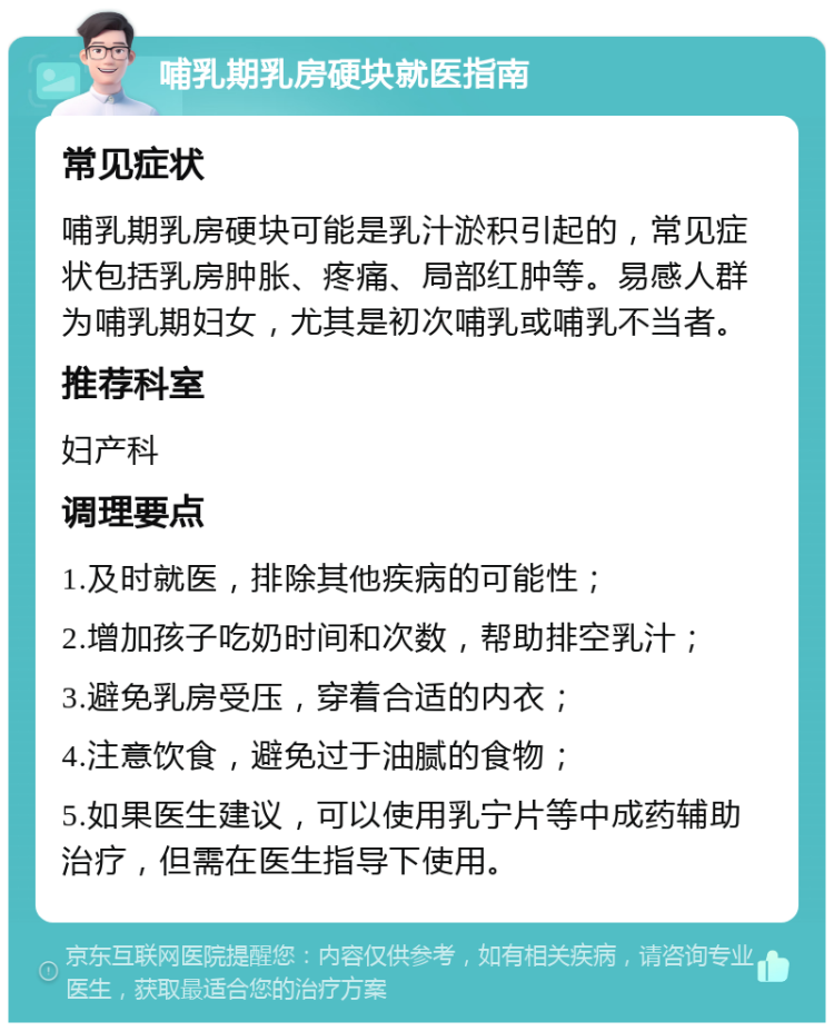 哺乳期乳房硬块就医指南 常见症状 哺乳期乳房硬块可能是乳汁淤积引起的，常见症状包括乳房肿胀、疼痛、局部红肿等。易感人群为哺乳期妇女，尤其是初次哺乳或哺乳不当者。 推荐科室 妇产科 调理要点 1.及时就医，排除其他疾病的可能性； 2.增加孩子吃奶时间和次数，帮助排空乳汁； 3.避免乳房受压，穿着合适的内衣； 4.注意饮食，避免过于油腻的食物； 5.如果医生建议，可以使用乳宁片等中成药辅助治疗，但需在医生指导下使用。