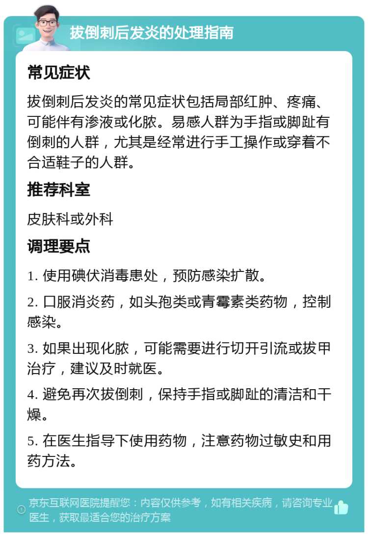 拔倒刺后发炎的处理指南 常见症状 拔倒刺后发炎的常见症状包括局部红肿、疼痛、可能伴有渗液或化脓。易感人群为手指或脚趾有倒刺的人群，尤其是经常进行手工操作或穿着不合适鞋子的人群。 推荐科室 皮肤科或外科 调理要点 1. 使用碘伏消毒患处，预防感染扩散。 2. 口服消炎药，如头孢类或青霉素类药物，控制感染。 3. 如果出现化脓，可能需要进行切开引流或拔甲治疗，建议及时就医。 4. 避免再次拔倒刺，保持手指或脚趾的清洁和干燥。 5. 在医生指导下使用药物，注意药物过敏史和用药方法。