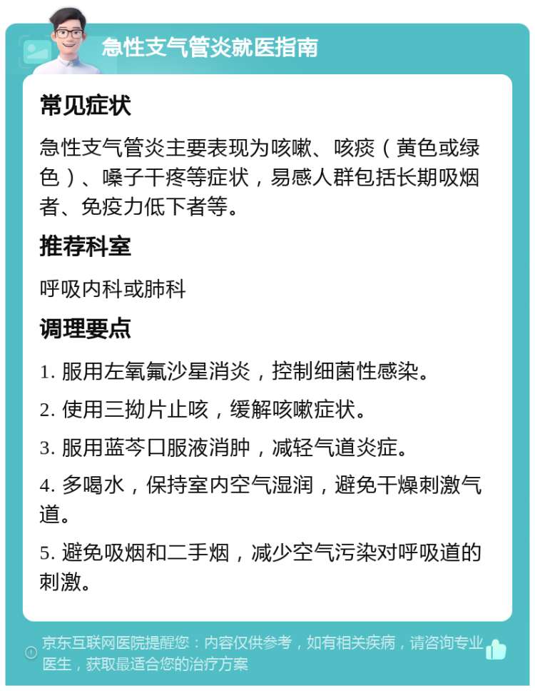 急性支气管炎就医指南 常见症状 急性支气管炎主要表现为咳嗽、咳痰（黄色或绿色）、嗓子干疼等症状，易感人群包括长期吸烟者、免疫力低下者等。 推荐科室 呼吸内科或肺科 调理要点 1. 服用左氧氟沙星消炎，控制细菌性感染。 2. 使用三拗片止咳，缓解咳嗽症状。 3. 服用蓝芩口服液消肿，减轻气道炎症。 4. 多喝水，保持室内空气湿润，避免干燥刺激气道。 5. 避免吸烟和二手烟，减少空气污染对呼吸道的刺激。