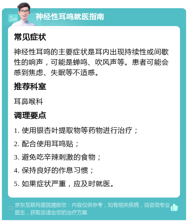 神经性耳鸣就医指南 常见症状 神经性耳鸣的主要症状是耳内出现持续性或间歇性的响声，可能是蝉鸣、吹风声等。患者可能会感到焦虑、失眠等不适感。 推荐科室 耳鼻喉科 调理要点 1. 使用银杏叶提取物等药物进行治疗； 2. 配合使用耳鸣贴； 3. 避免吃辛辣刺激的食物； 4. 保持良好的作息习惯； 5. 如果症状严重，应及时就医。