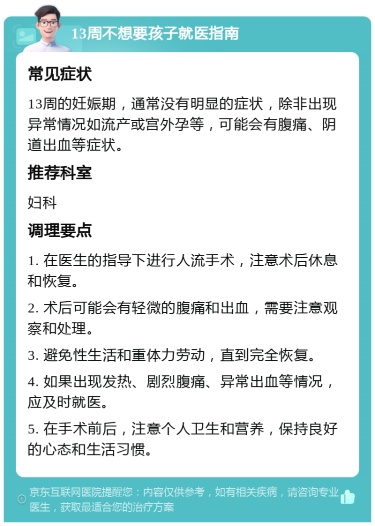 13周不想要孩子就医指南 常见症状 13周的妊娠期，通常没有明显的症状，除非出现异常情况如流产或宫外孕等，可能会有腹痛、阴道出血等症状。 推荐科室 妇科 调理要点 1. 在医生的指导下进行人流手术，注意术后休息和恢复。 2. 术后可能会有轻微的腹痛和出血，需要注意观察和处理。 3. 避免性生活和重体力劳动，直到完全恢复。 4. 如果出现发热、剧烈腹痛、异常出血等情况，应及时就医。 5. 在手术前后，注意个人卫生和营养，保持良好的心态和生活习惯。