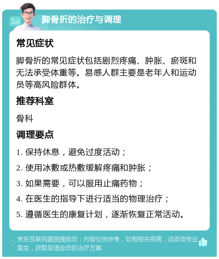 脚骨折的治疗与调理 常见症状 脚骨折的常见症状包括剧烈疼痛、肿胀、瘀斑和无法承受体重等。易感人群主要是老年人和运动员等高风险群体。 推荐科室 骨科 调理要点 1. 保持休息，避免过度活动； 2. 使用冰敷或热敷缓解疼痛和肿胀； 3. 如果需要，可以服用止痛药物； 4. 在医生的指导下进行适当的物理治疗； 5. 遵循医生的康复计划，逐渐恢复正常活动。