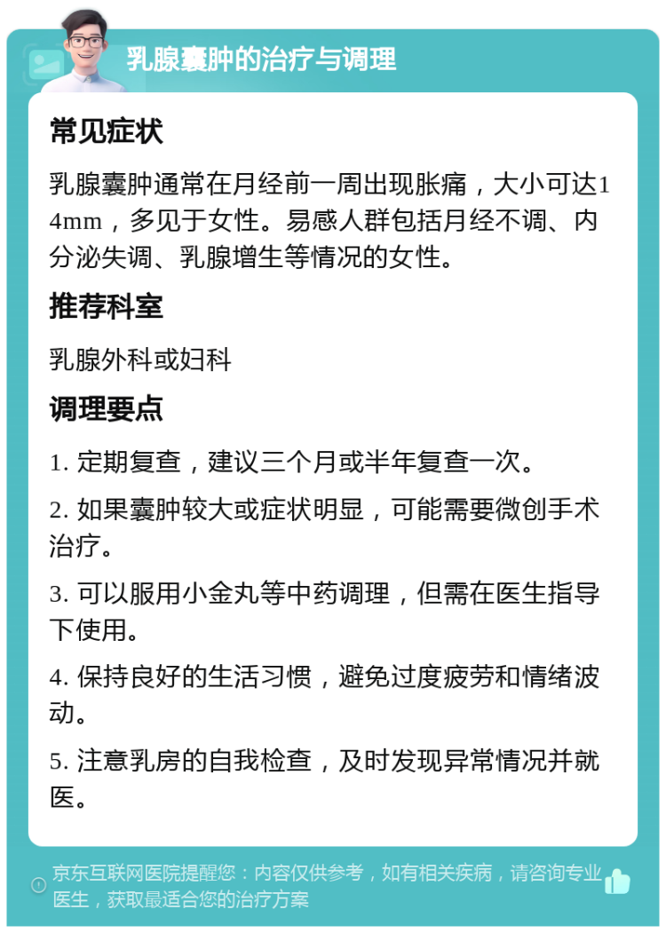 乳腺囊肿的治疗与调理 常见症状 乳腺囊肿通常在月经前一周出现胀痛，大小可达14mm，多见于女性。易感人群包括月经不调、内分泌失调、乳腺增生等情况的女性。 推荐科室 乳腺外科或妇科 调理要点 1. 定期复查，建议三个月或半年复查一次。 2. 如果囊肿较大或症状明显，可能需要微创手术治疗。 3. 可以服用小金丸等中药调理，但需在医生指导下使用。 4. 保持良好的生活习惯，避免过度疲劳和情绪波动。 5. 注意乳房的自我检查，及时发现异常情况并就医。