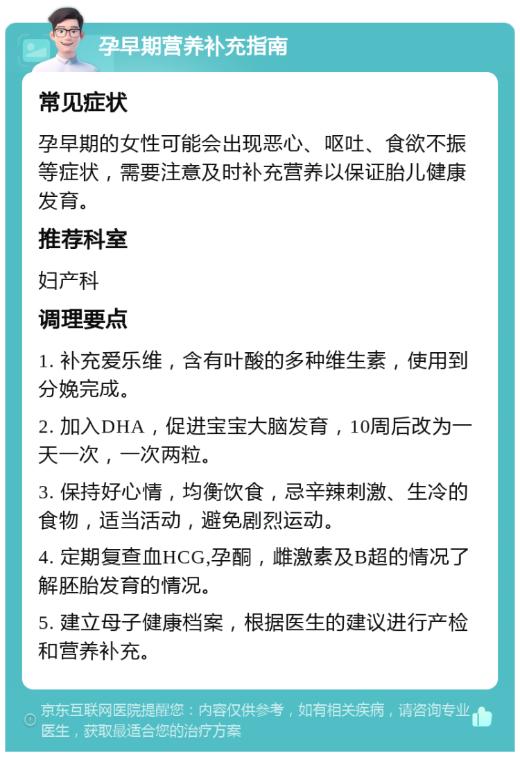 孕早期营养补充指南 常见症状 孕早期的女性可能会出现恶心、呕吐、食欲不振等症状，需要注意及时补充营养以保证胎儿健康发育。 推荐科室 妇产科 调理要点 1. 补充爱乐维，含有叶酸的多种维生素，使用到分娩完成。 2. 加入DHA，促进宝宝大脑发育，10周后改为一天一次，一次两粒。 3. 保持好心情，均衡饮食，忌辛辣刺激、生冷的食物，适当活动，避免剧烈运动。 4. 定期复查血HCG,孕酮，雌激素及B超的情况了解胚胎发育的情况。 5. 建立母子健康档案，根据医生的建议进行产检和营养补充。