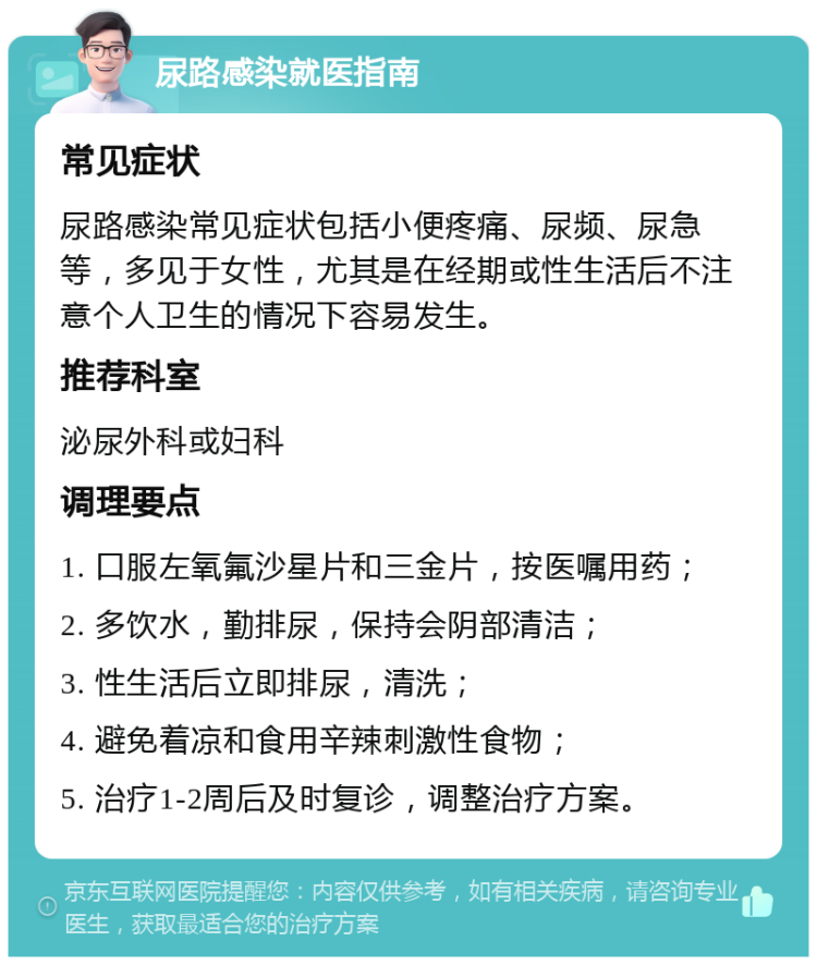 尿路感染就医指南 常见症状 尿路感染常见症状包括小便疼痛、尿频、尿急等，多见于女性，尤其是在经期或性生活后不注意个人卫生的情况下容易发生。 推荐科室 泌尿外科或妇科 调理要点 1. 口服左氧氟沙星片和三金片，按医嘱用药； 2. 多饮水，勤排尿，保持会阴部清洁； 3. 性生活后立即排尿，清洗； 4. 避免着凉和食用辛辣刺激性食物； 5. 治疗1-2周后及时复诊，调整治疗方案。