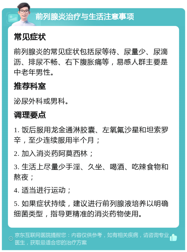 前列腺炎治疗与生活注意事项 常见症状 前列腺炎的常见症状包括尿等待、尿量少、尿滴沥、排尿不畅、右下腹胀痛等，易感人群主要是中老年男性。 推荐科室 泌尿外科或男科。 调理要点 1. 饭后服用龙金通淋胶囊、左氧氟沙星和坦索罗辛，至少连续服用半个月； 2. 加入消炎药阿莫西林； 3. 生活上尽量少手淫、久坐、喝酒、吃辣食物和熬夜； 4. 适当进行运动； 5. 如果症状持续，建议进行前列腺液培养以明确细菌类型，指导更精准的消炎药物使用。