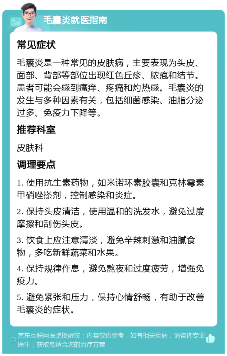 毛囊炎就医指南 常见症状 毛囊炎是一种常见的皮肤病，主要表现为头皮、面部、背部等部位出现红色丘疹、脓疱和结节。患者可能会感到瘙痒、疼痛和灼热感。毛囊炎的发生与多种因素有关，包括细菌感染、油脂分泌过多、免疫力下降等。 推荐科室 皮肤科 调理要点 1. 使用抗生素药物，如米诺环素胶囊和克林霉素甲硝唑搽剂，控制感染和炎症。 2. 保持头皮清洁，使用温和的洗发水，避免过度摩擦和刮伤头皮。 3. 饮食上应注意清淡，避免辛辣刺激和油腻食物，多吃新鲜蔬菜和水果。 4. 保持规律作息，避免熬夜和过度疲劳，增强免疫力。 5. 避免紧张和压力，保持心情舒畅，有助于改善毛囊炎的症状。