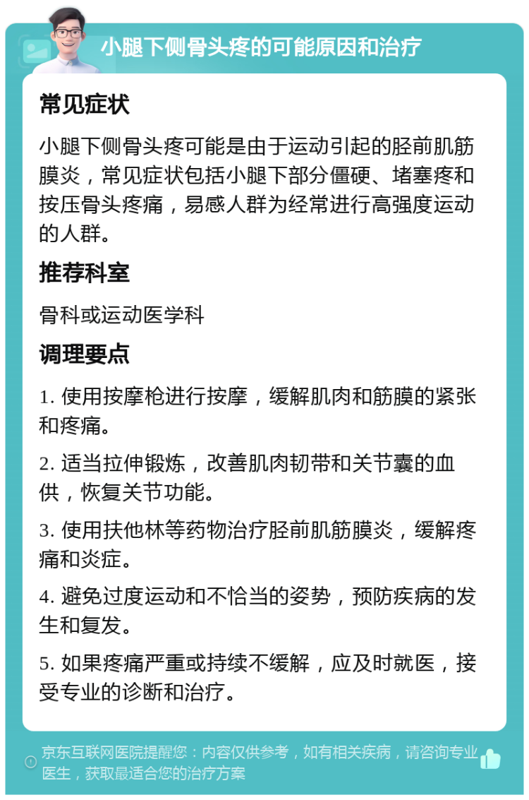 小腿下侧骨头疼的可能原因和治疗 常见症状 小腿下侧骨头疼可能是由于运动引起的胫前肌筋膜炎，常见症状包括小腿下部分僵硬、堵塞疼和按压骨头疼痛，易感人群为经常进行高强度运动的人群。 推荐科室 骨科或运动医学科 调理要点 1. 使用按摩枪进行按摩，缓解肌肉和筋膜的紧张和疼痛。 2. 适当拉伸锻炼，改善肌肉韧带和关节囊的血供，恢复关节功能。 3. 使用扶他林等药物治疗胫前肌筋膜炎，缓解疼痛和炎症。 4. 避免过度运动和不恰当的姿势，预防疾病的发生和复发。 5. 如果疼痛严重或持续不缓解，应及时就医，接受专业的诊断和治疗。