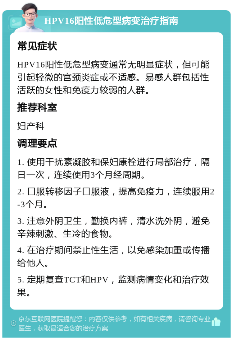 HPV16阳性低危型病变治疗指南 常见症状 HPV16阳性低危型病变通常无明显症状，但可能引起轻微的宫颈炎症或不适感。易感人群包括性活跃的女性和免疫力较弱的人群。 推荐科室 妇产科 调理要点 1. 使用干扰素凝胶和保妇康栓进行局部治疗，隔日一次，连续使用3个月经周期。 2. 口服转移因子口服液，提高免疫力，连续服用2-3个月。 3. 注意外阴卫生，勤换内裤，清水洗外阴，避免辛辣刺激、生冷的食物。 4. 在治疗期间禁止性生活，以免感染加重或传播给他人。 5. 定期复查TCT和HPV，监测病情变化和治疗效果。