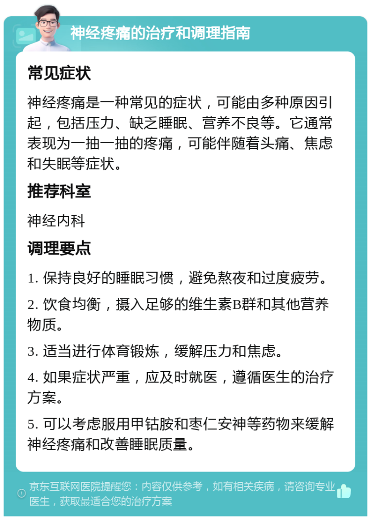 神经疼痛的治疗和调理指南 常见症状 神经疼痛是一种常见的症状，可能由多种原因引起，包括压力、缺乏睡眠、营养不良等。它通常表现为一抽一抽的疼痛，可能伴随着头痛、焦虑和失眠等症状。 推荐科室 神经内科 调理要点 1. 保持良好的睡眠习惯，避免熬夜和过度疲劳。 2. 饮食均衡，摄入足够的维生素B群和其他营养物质。 3. 适当进行体育锻炼，缓解压力和焦虑。 4. 如果症状严重，应及时就医，遵循医生的治疗方案。 5. 可以考虑服用甲钴胺和枣仁安神等药物来缓解神经疼痛和改善睡眠质量。