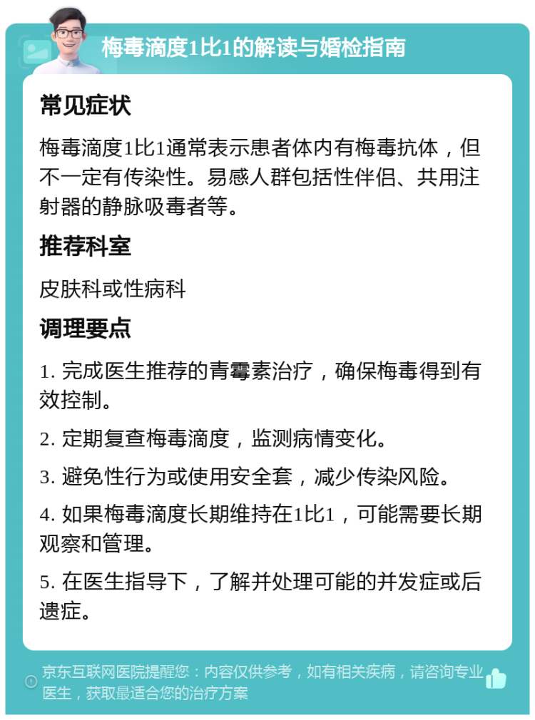 梅毒滴度1比1的解读与婚检指南 常见症状 梅毒滴度1比1通常表示患者体内有梅毒抗体，但不一定有传染性。易感人群包括性伴侣、共用注射器的静脉吸毒者等。 推荐科室 皮肤科或性病科 调理要点 1. 完成医生推荐的青霉素治疗，确保梅毒得到有效控制。 2. 定期复查梅毒滴度，监测病情变化。 3. 避免性行为或使用安全套，减少传染风险。 4. 如果梅毒滴度长期维持在1比1，可能需要长期观察和管理。 5. 在医生指导下，了解并处理可能的并发症或后遗症。