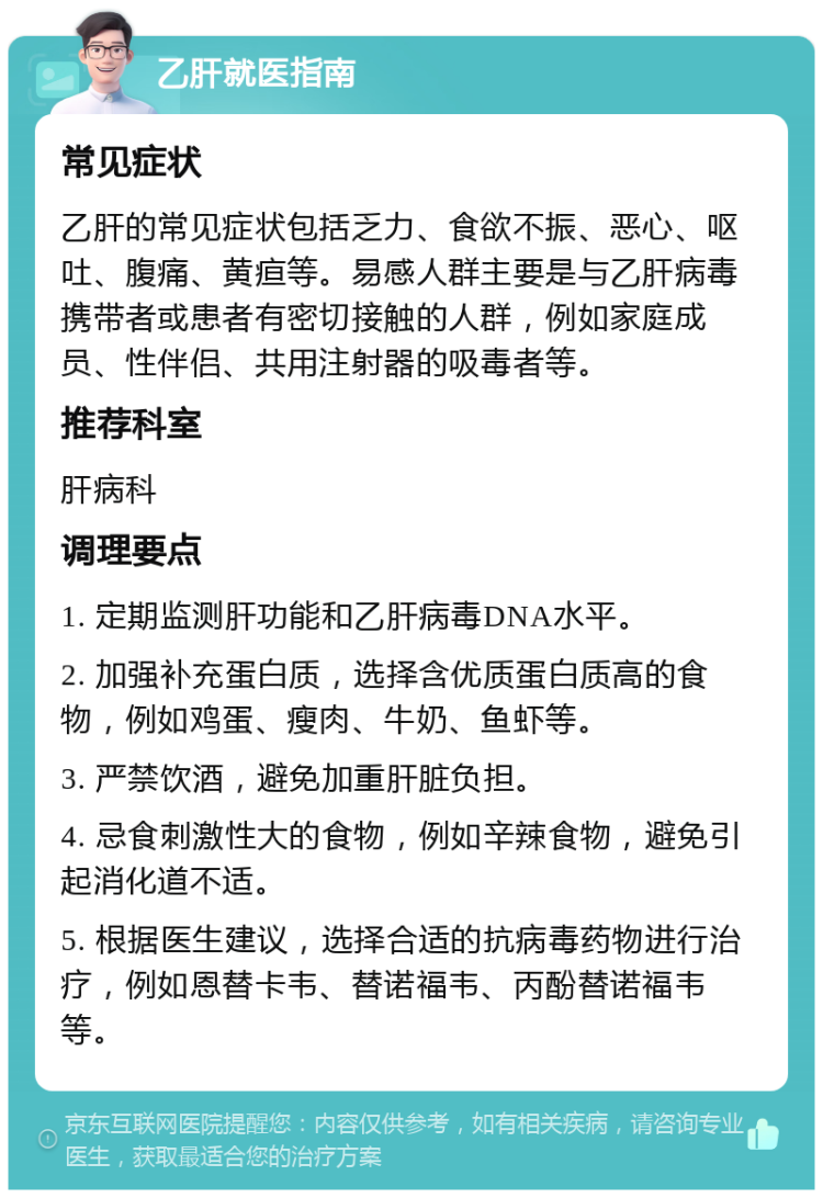 乙肝就医指南 常见症状 乙肝的常见症状包括乏力、食欲不振、恶心、呕吐、腹痛、黄疸等。易感人群主要是与乙肝病毒携带者或患者有密切接触的人群，例如家庭成员、性伴侣、共用注射器的吸毒者等。 推荐科室 肝病科 调理要点 1. 定期监测肝功能和乙肝病毒DNA水平。 2. 加强补充蛋白质，选择含优质蛋白质高的食物，例如鸡蛋、瘦肉、牛奶、鱼虾等。 3. 严禁饮酒，避免加重肝脏负担。 4. 忌食刺激性大的食物，例如辛辣食物，避免引起消化道不适。 5. 根据医生建议，选择合适的抗病毒药物进行治疗，例如恩替卡韦、替诺福韦、丙酚替诺福韦等。