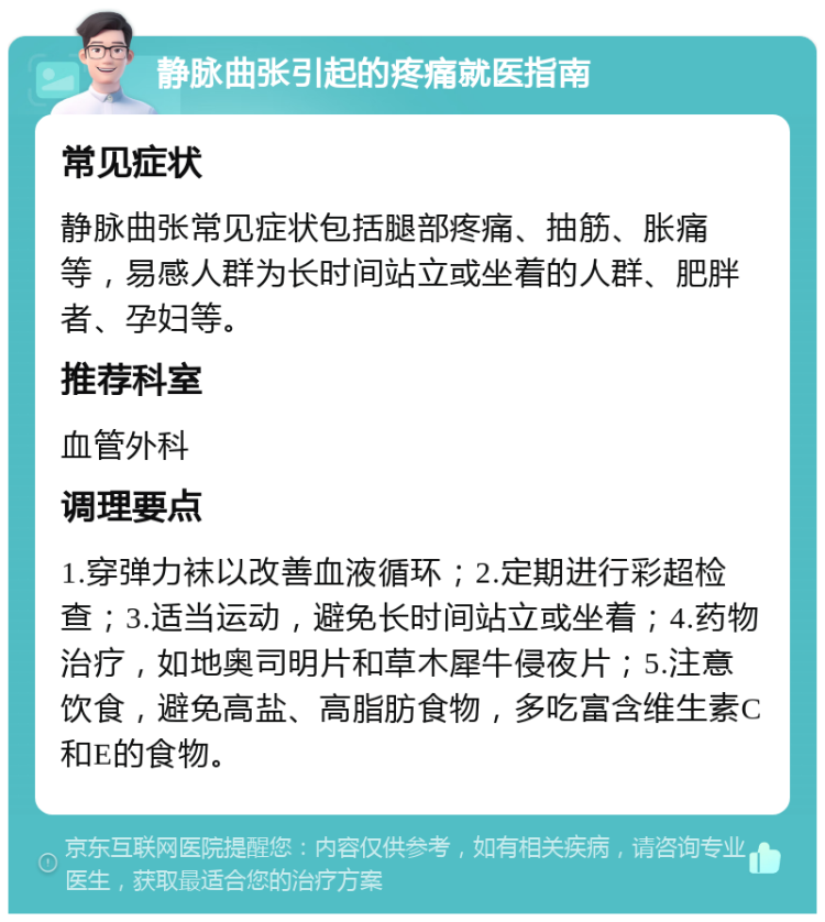 静脉曲张引起的疼痛就医指南 常见症状 静脉曲张常见症状包括腿部疼痛、抽筋、胀痛等，易感人群为长时间站立或坐着的人群、肥胖者、孕妇等。 推荐科室 血管外科 调理要点 1.穿弹力袜以改善血液循环；2.定期进行彩超检查；3.适当运动，避免长时间站立或坐着；4.药物治疗，如地奥司明片和草木犀牛侵夜片；5.注意饮食，避免高盐、高脂肪食物，多吃富含维生素C和E的食物。