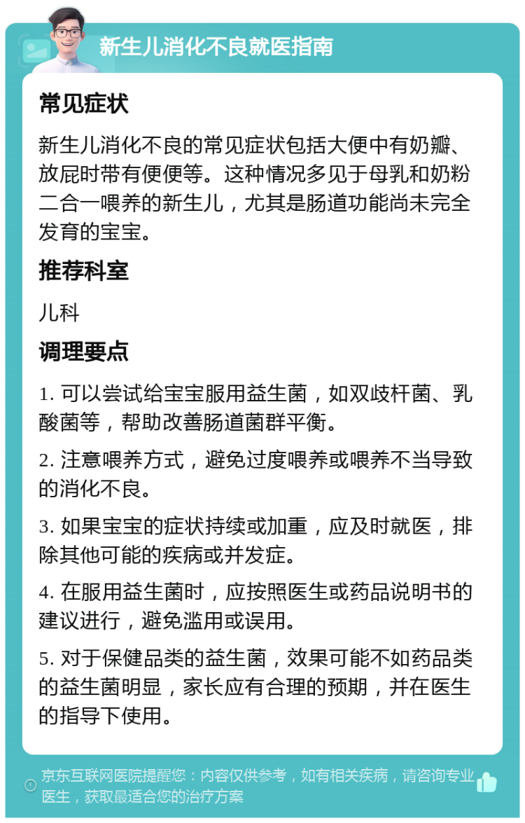 新生儿消化不良就医指南 常见症状 新生儿消化不良的常见症状包括大便中有奶瓣、放屁时带有便便等。这种情况多见于母乳和奶粉二合一喂养的新生儿，尤其是肠道功能尚未完全发育的宝宝。 推荐科室 儿科 调理要点 1. 可以尝试给宝宝服用益生菌，如双歧杆菌、乳酸菌等，帮助改善肠道菌群平衡。 2. 注意喂养方式，避免过度喂养或喂养不当导致的消化不良。 3. 如果宝宝的症状持续或加重，应及时就医，排除其他可能的疾病或并发症。 4. 在服用益生菌时，应按照医生或药品说明书的建议进行，避免滥用或误用。 5. 对于保健品类的益生菌，效果可能不如药品类的益生菌明显，家长应有合理的预期，并在医生的指导下使用。