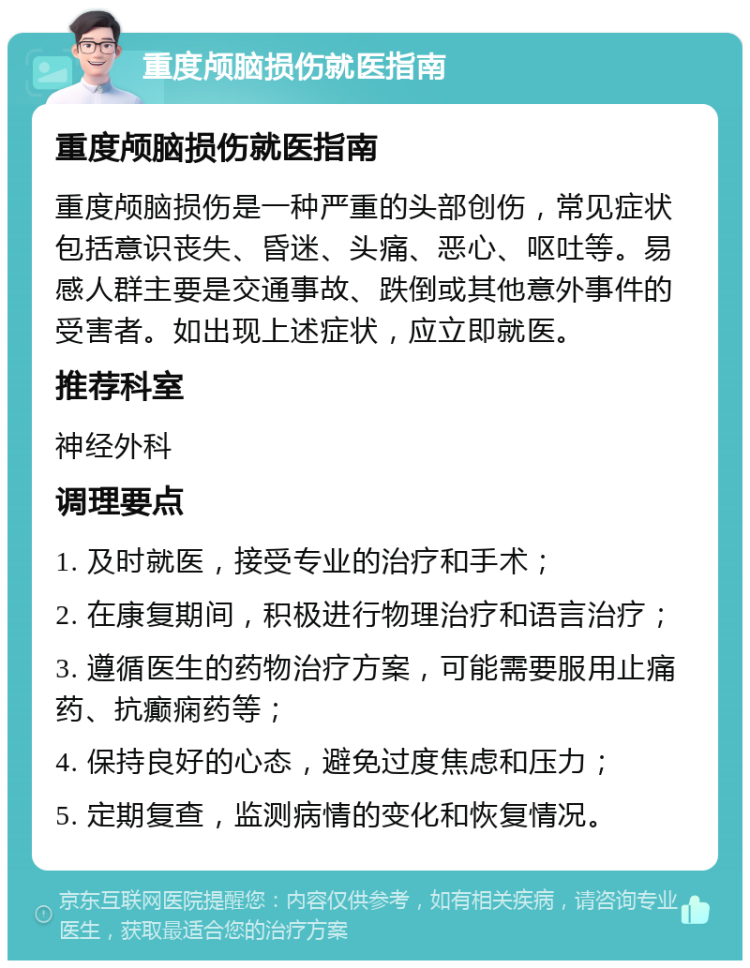 重度颅脑损伤就医指南 重度颅脑损伤就医指南 重度颅脑损伤是一种严重的头部创伤，常见症状包括意识丧失、昏迷、头痛、恶心、呕吐等。易感人群主要是交通事故、跌倒或其他意外事件的受害者。如出现上述症状，应立即就医。 推荐科室 神经外科 调理要点 1. 及时就医，接受专业的治疗和手术； 2. 在康复期间，积极进行物理治疗和语言治疗； 3. 遵循医生的药物治疗方案，可能需要服用止痛药、抗癫痫药等； 4. 保持良好的心态，避免过度焦虑和压力； 5. 定期复查，监测病情的变化和恢复情况。