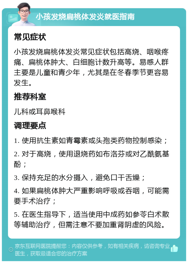 小孩发烧扁桃体发炎就医指南 常见症状 小孩发烧扁桃体发炎常见症状包括高烧、咽喉疼痛、扁桃体肿大、白细胞计数升高等。易感人群主要是儿童和青少年，尤其是在冬春季节更容易发生。 推荐科室 儿科或耳鼻喉科 调理要点 1. 使用抗生素如青霉素或头孢类药物控制感染； 2. 对于高烧，使用退烧药如布洛芬或对乙酰氨基酚； 3. 保持充足的水分摄入，避免口干舌燥； 4. 如果扁桃体肿大严重影响呼吸或吞咽，可能需要手术治疗； 5. 在医生指导下，适当使用中成药如参苓白术散等辅助治疗，但需注意不要加重肾阴虚的风险。