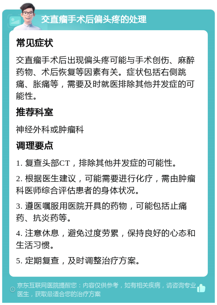 交直瘤手术后偏头疼的处理 常见症状 交直瘤手术后出现偏头疼可能与手术创伤、麻醉药物、术后恢复等因素有关。症状包括右侧跳痛、胀痛等，需要及时就医排除其他并发症的可能性。 推荐科室 神经外科或肿瘤科 调理要点 1. 复查头部CT，排除其他并发症的可能性。 2. 根据医生建议，可能需要进行化疗，需由肿瘤科医师综合评估患者的身体状况。 3. 遵医嘱服用医院开具的药物，可能包括止痛药、抗炎药等。 4. 注意休息，避免过度劳累，保持良好的心态和生活习惯。 5. 定期复查，及时调整治疗方案。