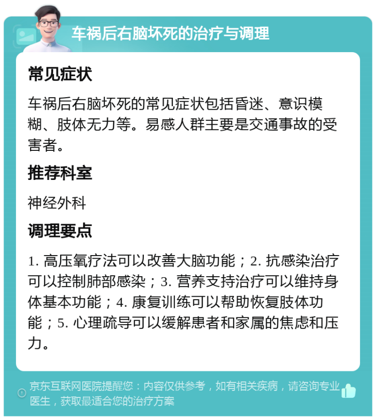 车祸后右脑坏死的治疗与调理 常见症状 车祸后右脑坏死的常见症状包括昏迷、意识模糊、肢体无力等。易感人群主要是交通事故的受害者。 推荐科室 神经外科 调理要点 1. 高压氧疗法可以改善大脑功能；2. 抗感染治疗可以控制肺部感染；3. 营养支持治疗可以维持身体基本功能；4. 康复训练可以帮助恢复肢体功能；5. 心理疏导可以缓解患者和家属的焦虑和压力。