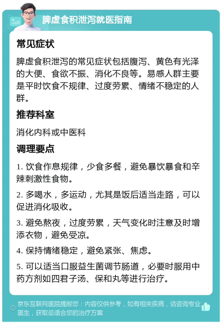 脾虚食积泄泻就医指南 常见症状 脾虚食积泄泻的常见症状包括腹泻、黄色有光泽的大便、食欲不振、消化不良等。易感人群主要是平时饮食不规律、过度劳累、情绪不稳定的人群。 推荐科室 消化内科或中医科 调理要点 1. 饮食作息规律，少食多餐，避免暴饮暴食和辛辣刺激性食物。 2. 多喝水，多运动，尤其是饭后适当走路，可以促进消化吸收。 3. 避免熬夜，过度劳累，天气变化时注意及时增添衣物，避免受凉。 4. 保持情绪稳定，避免紧张、焦虑。 5. 可以适当口服益生菌调节肠道，必要时服用中药方剂如四君子汤、保和丸等进行治疗。