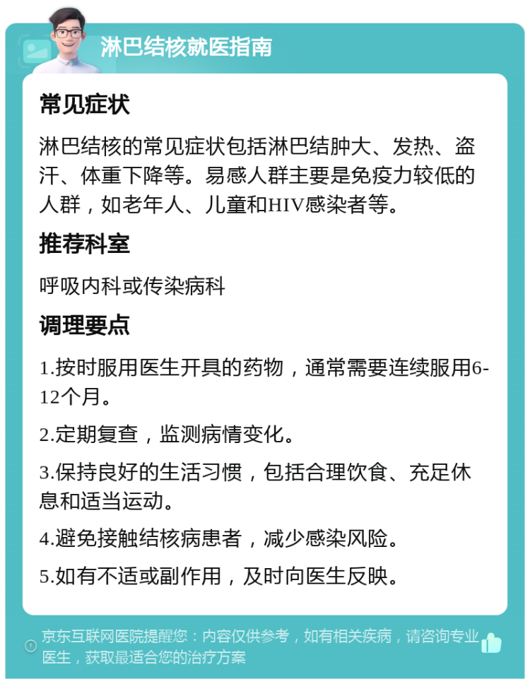 淋巴结核就医指南 常见症状 淋巴结核的常见症状包括淋巴结肿大、发热、盗汗、体重下降等。易感人群主要是免疫力较低的人群，如老年人、儿童和HIV感染者等。 推荐科室 呼吸内科或传染病科 调理要点 1.按时服用医生开具的药物，通常需要连续服用6-12个月。 2.定期复查，监测病情变化。 3.保持良好的生活习惯，包括合理饮食、充足休息和适当运动。 4.避免接触结核病患者，减少感染风险。 5.如有不适或副作用，及时向医生反映。