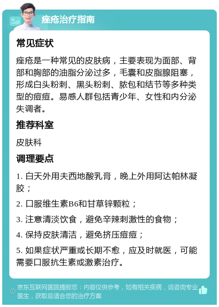 痤疮治疗指南 常见症状 痤疮是一种常见的皮肤病，主要表现为面部、背部和胸部的油脂分泌过多，毛囊和皮脂腺阻塞，形成白头粉刺、黑头粉刺、脓包和结节等多种类型的痘痘。易感人群包括青少年、女性和内分泌失调者。 推荐科室 皮肤科 调理要点 1. 白天外用夫西地酸乳膏，晚上外用阿达帕林凝胶； 2. 口服维生素B6和甘草锌颗粒； 3. 注意清淡饮食，避免辛辣刺激性的食物； 4. 保持皮肤清洁，避免挤压痘痘； 5. 如果症状严重或长期不愈，应及时就医，可能需要口服抗生素或激素治疗。