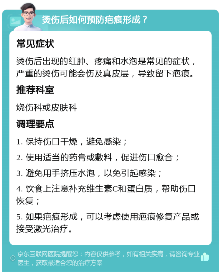 烫伤后如何预防疤痕形成？ 常见症状 烫伤后出现的红肿、疼痛和水泡是常见的症状，严重的烫伤可能会伤及真皮层，导致留下疤痕。 推荐科室 烧伤科或皮肤科 调理要点 1. 保持伤口干燥，避免感染； 2. 使用适当的药膏或敷料，促进伤口愈合； 3. 避免用手挤压水泡，以免引起感染； 4. 饮食上注意补充维生素C和蛋白质，帮助伤口恢复； 5. 如果疤痕形成，可以考虑使用疤痕修复产品或接受激光治疗。