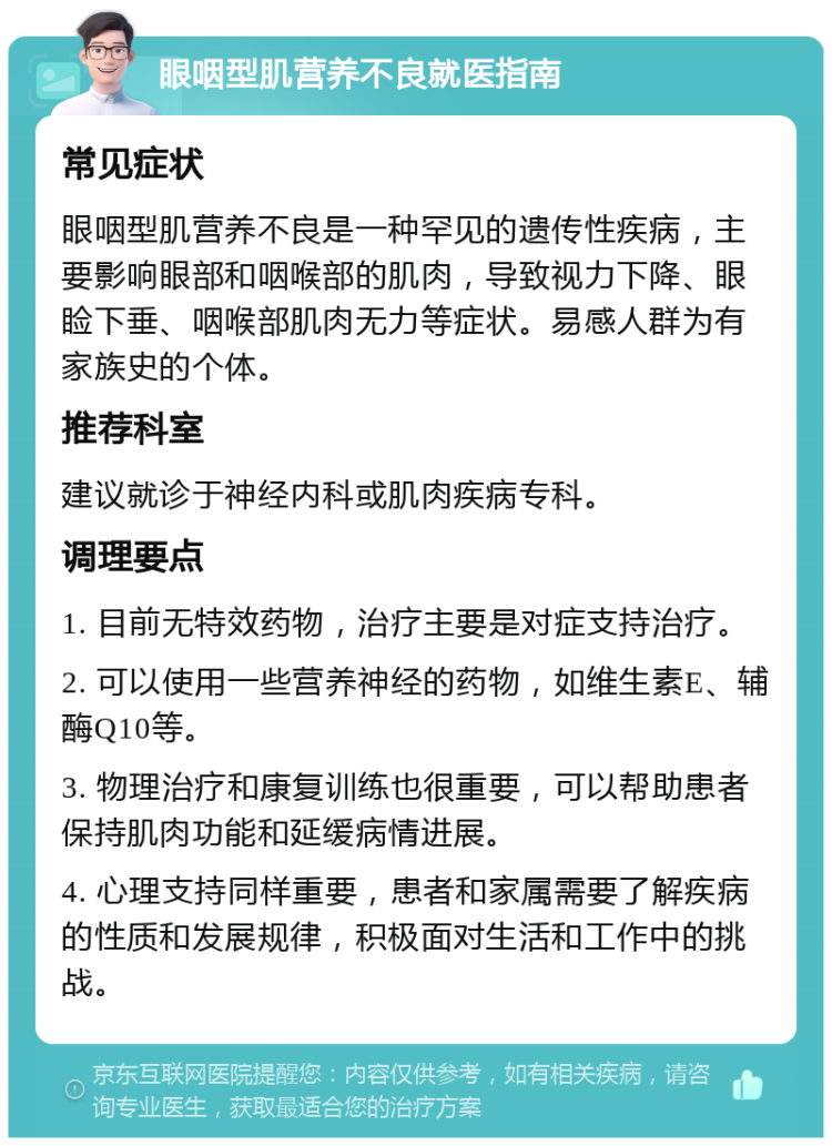 眼咽型肌营养不良就医指南 常见症状 眼咽型肌营养不良是一种罕见的遗传性疾病，主要影响眼部和咽喉部的肌肉，导致视力下降、眼睑下垂、咽喉部肌肉无力等症状。易感人群为有家族史的个体。 推荐科室 建议就诊于神经内科或肌肉疾病专科。 调理要点 1. 目前无特效药物，治疗主要是对症支持治疗。 2. 可以使用一些营养神经的药物，如维生素E、辅酶Q10等。 3. 物理治疗和康复训练也很重要，可以帮助患者保持肌肉功能和延缓病情进展。 4. 心理支持同样重要，患者和家属需要了解疾病的性质和发展规律，积极面对生活和工作中的挑战。