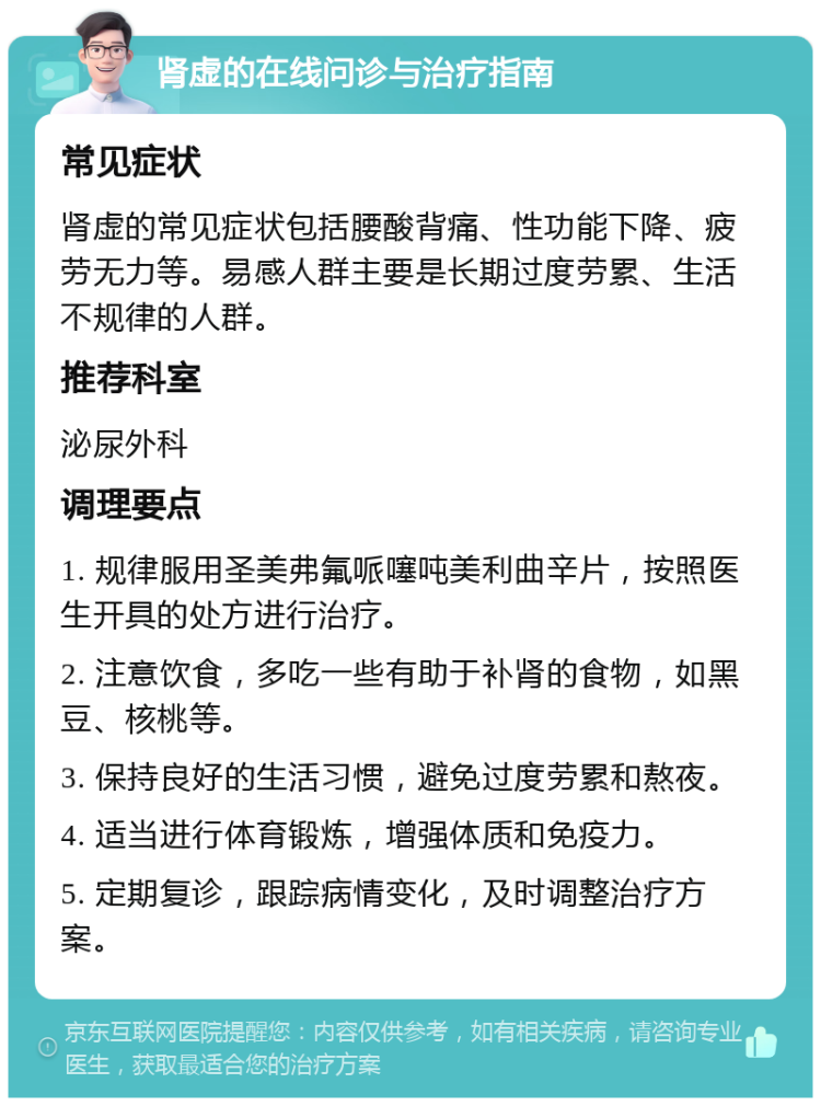 肾虚的在线问诊与治疗指南 常见症状 肾虚的常见症状包括腰酸背痛、性功能下降、疲劳无力等。易感人群主要是长期过度劳累、生活不规律的人群。 推荐科室 泌尿外科 调理要点 1. 规律服用圣美弗氟哌噻吨美利曲辛片，按照医生开具的处方进行治疗。 2. 注意饮食，多吃一些有助于补肾的食物，如黑豆、核桃等。 3. 保持良好的生活习惯，避免过度劳累和熬夜。 4. 适当进行体育锻炼，增强体质和免疫力。 5. 定期复诊，跟踪病情变化，及时调整治疗方案。