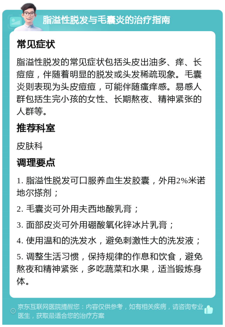 脂溢性脱发与毛囊炎的治疗指南 常见症状 脂溢性脱发的常见症状包括头皮出油多、痒、长痘痘，伴随着明显的脱发或头发稀疏现象。毛囊炎则表现为头皮痘痘，可能伴随瘙痒感。易感人群包括生完小孩的女性、长期熬夜、精神紧张的人群等。 推荐科室 皮肤科 调理要点 1. 脂溢性脱发可口服养血生发胶囊，外用2%米诺地尔搽剂； 2. 毛囊炎可外用夫西地酸乳膏； 3. 面部皮炎可外用硼酸氧化锌冰片乳膏； 4. 使用温和的洗发水，避免刺激性大的洗发液； 5. 调整生活习惯，保持规律的作息和饮食，避免熬夜和精神紧张，多吃蔬菜和水果，适当锻炼身体。