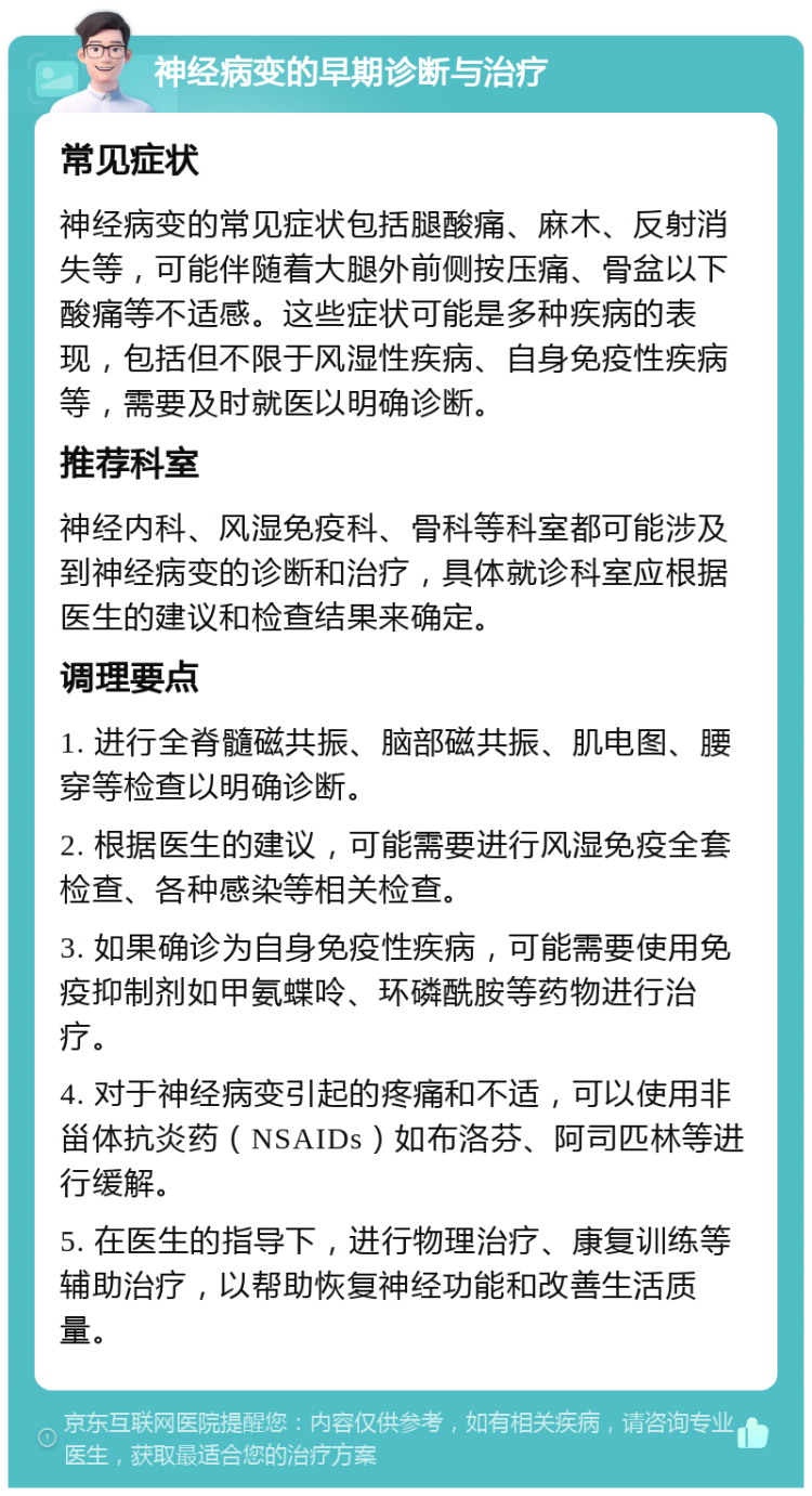 神经病变的早期诊断与治疗 常见症状 神经病变的常见症状包括腿酸痛、麻木、反射消失等，可能伴随着大腿外前侧按压痛、骨盆以下酸痛等不适感。这些症状可能是多种疾病的表现，包括但不限于风湿性疾病、自身免疫性疾病等，需要及时就医以明确诊断。 推荐科室 神经内科、风湿免疫科、骨科等科室都可能涉及到神经病变的诊断和治疗，具体就诊科室应根据医生的建议和检查结果来确定。 调理要点 1. 进行全脊髓磁共振、脑部磁共振、肌电图、腰穿等检查以明确诊断。 2. 根据医生的建议，可能需要进行风湿免疫全套检查、各种感染等相关检查。 3. 如果确诊为自身免疫性疾病，可能需要使用免疫抑制剂如甲氨蝶呤、环磷酰胺等药物进行治疗。 4. 对于神经病变引起的疼痛和不适，可以使用非甾体抗炎药（NSAIDs）如布洛芬、阿司匹林等进行缓解。 5. 在医生的指导下，进行物理治疗、康复训练等辅助治疗，以帮助恢复神经功能和改善生活质量。