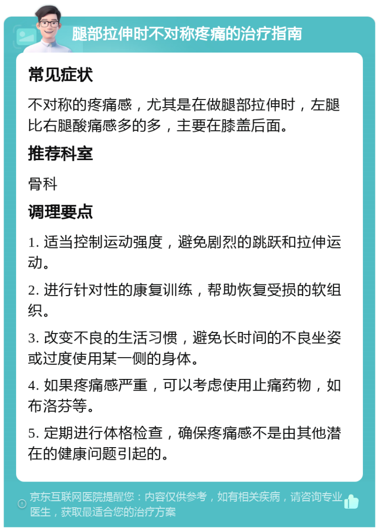 腿部拉伸时不对称疼痛的治疗指南 常见症状 不对称的疼痛感，尤其是在做腿部拉伸时，左腿比右腿酸痛感多的多，主要在膝盖后面。 推荐科室 骨科 调理要点 1. 适当控制运动强度，避免剧烈的跳跃和拉伸运动。 2. 进行针对性的康复训练，帮助恢复受损的软组织。 3. 改变不良的生活习惯，避免长时间的不良坐姿或过度使用某一侧的身体。 4. 如果疼痛感严重，可以考虑使用止痛药物，如布洛芬等。 5. 定期进行体格检查，确保疼痛感不是由其他潜在的健康问题引起的。