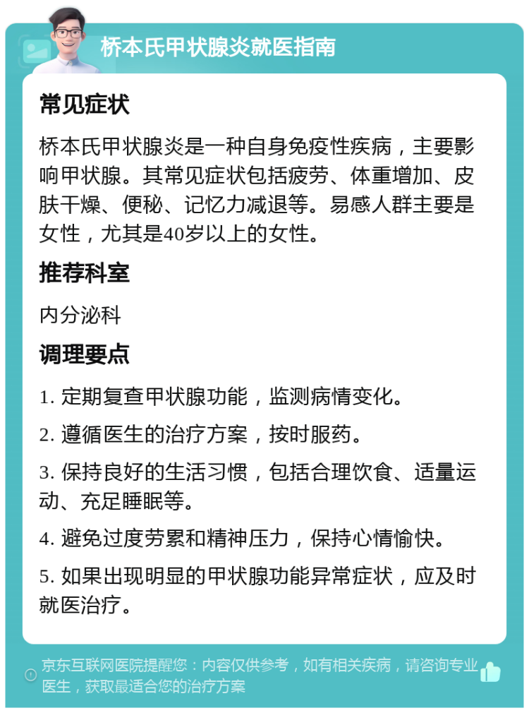 桥本氏甲状腺炎就医指南 常见症状 桥本氏甲状腺炎是一种自身免疫性疾病，主要影响甲状腺。其常见症状包括疲劳、体重增加、皮肤干燥、便秘、记忆力减退等。易感人群主要是女性，尤其是40岁以上的女性。 推荐科室 内分泌科 调理要点 1. 定期复查甲状腺功能，监测病情变化。 2. 遵循医生的治疗方案，按时服药。 3. 保持良好的生活习惯，包括合理饮食、适量运动、充足睡眠等。 4. 避免过度劳累和精神压力，保持心情愉快。 5. 如果出现明显的甲状腺功能异常症状，应及时就医治疗。