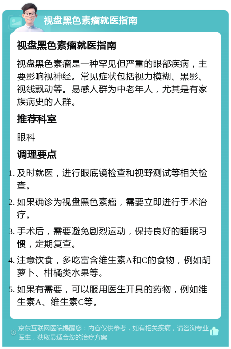 视盘黑色素瘤就医指南 视盘黑色素瘤就医指南 视盘黑色素瘤是一种罕见但严重的眼部疾病，主要影响视神经。常见症状包括视力模糊、黑影、视线飘动等。易感人群为中老年人，尤其是有家族病史的人群。 推荐科室 眼科 调理要点 及时就医，进行眼底镜检查和视野测试等相关检查。 如果确诊为视盘黑色素瘤，需要立即进行手术治疗。 手术后，需要避免剧烈运动，保持良好的睡眠习惯，定期复查。 注意饮食，多吃富含维生素A和C的食物，例如胡萝卜、柑橘类水果等。 如果有需要，可以服用医生开具的药物，例如维生素A、维生素C等。