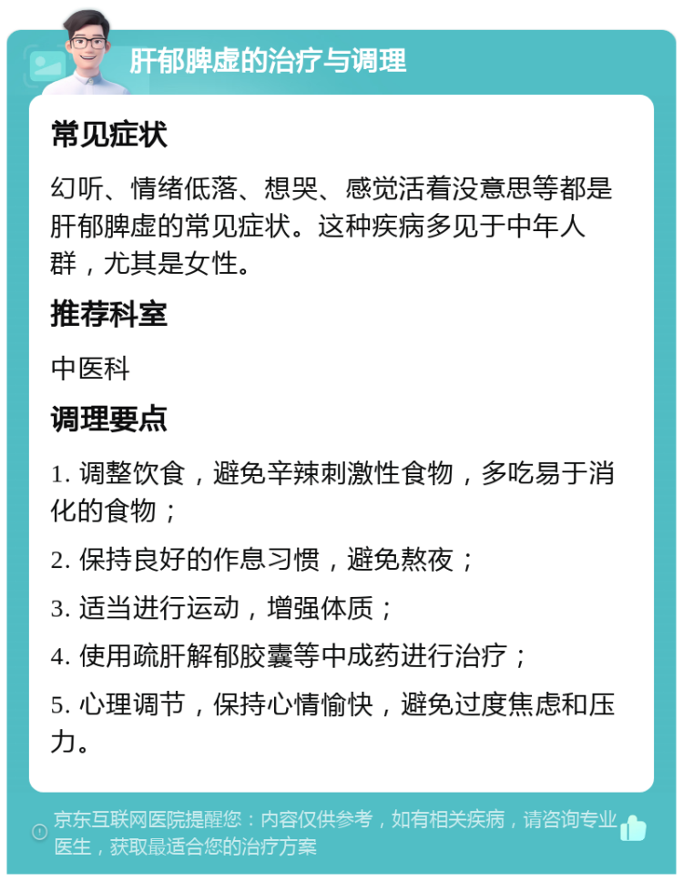 肝郁脾虚的治疗与调理 常见症状 幻听、情绪低落、想哭、感觉活着没意思等都是肝郁脾虚的常见症状。这种疾病多见于中年人群，尤其是女性。 推荐科室 中医科 调理要点 1. 调整饮食，避免辛辣刺激性食物，多吃易于消化的食物； 2. 保持良好的作息习惯，避免熬夜； 3. 适当进行运动，增强体质； 4. 使用疏肝解郁胶囊等中成药进行治疗； 5. 心理调节，保持心情愉快，避免过度焦虑和压力。