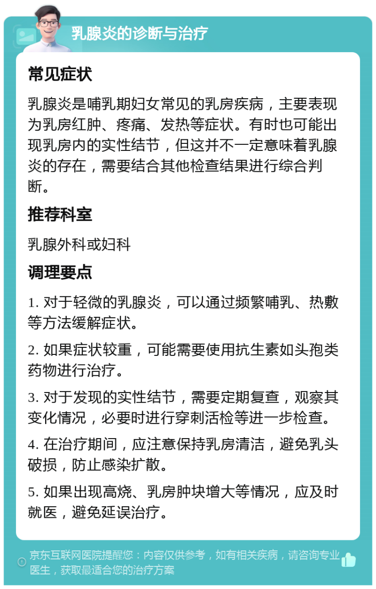 乳腺炎的诊断与治疗 常见症状 乳腺炎是哺乳期妇女常见的乳房疾病，主要表现为乳房红肿、疼痛、发热等症状。有时也可能出现乳房内的实性结节，但这并不一定意味着乳腺炎的存在，需要结合其他检查结果进行综合判断。 推荐科室 乳腺外科或妇科 调理要点 1. 对于轻微的乳腺炎，可以通过频繁哺乳、热敷等方法缓解症状。 2. 如果症状较重，可能需要使用抗生素如头孢类药物进行治疗。 3. 对于发现的实性结节，需要定期复查，观察其变化情况，必要时进行穿刺活检等进一步检查。 4. 在治疗期间，应注意保持乳房清洁，避免乳头破损，防止感染扩散。 5. 如果出现高烧、乳房肿块增大等情况，应及时就医，避免延误治疗。