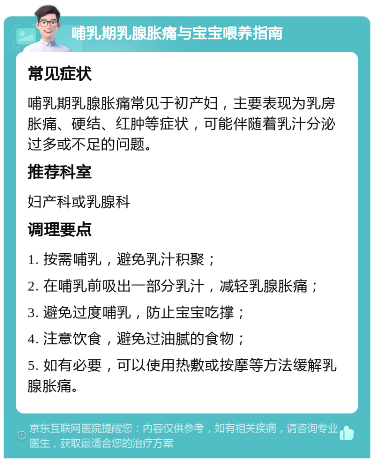 哺乳期乳腺胀痛与宝宝喂养指南 常见症状 哺乳期乳腺胀痛常见于初产妇，主要表现为乳房胀痛、硬结、红肿等症状，可能伴随着乳汁分泌过多或不足的问题。 推荐科室 妇产科或乳腺科 调理要点 1. 按需哺乳，避免乳汁积聚； 2. 在哺乳前吸出一部分乳汁，减轻乳腺胀痛； 3. 避免过度哺乳，防止宝宝吃撑； 4. 注意饮食，避免过油腻的食物； 5. 如有必要，可以使用热敷或按摩等方法缓解乳腺胀痛。